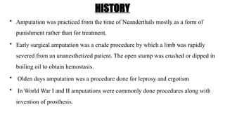 HISTORY
• Amputation was practiced from the time of Neanderthals mostly as a form of
punishment rather than for treatment.
• Early surgical amputation was a crude procedure by which a limb was rapidly
severed from an unanesthetized patient. The open stump was crushed or dipped in
boiling oil to obtain hemostasis.
• Olden days amputation was a procedure done for leprosy and ergotism
• In World War I and II amputations were commonly done procedures along with
invention of prosthesis.
 