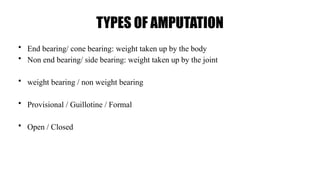 TYPES OF AMPUTATION
• End bearing/ cone bearing: weight taken up by the body
• Non end bearing/ side bearing: weight taken up by the joint
• weight bearing / non weight bearing
• Provisional / Guillotine / Formal
• Open / Closed
 