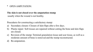 • OPEN AMPUTATION:
The skin is not closed over the amputation stump
usually when the wound is not healthy.
Procedures for constructing a satisfactory stump:
a) Secondary closure: Closure of skin flaps after a few days.
b) Plastic repair: Soft tissues are repaired without cutting the bone and skin flaps
are closed.
c) Revision of the stump: Terminal granulation tissue and scar tissue, as well as a
moderate amount of bone is removed and the stump reconstructed.
d) Re-amputation.
 