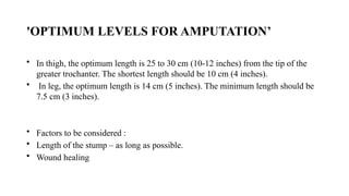 'OPTIMUM LEVELS FOR AMPUTATION’
• In thigh, the optimum length is 25 to 30 cm (10-12 inches) from the tip of the
greater trochanter. The shortest length should be 10 cm (4 inches).
• In leg, the optimum length is 14 cm (5 inches). The minimum length should be
7.5 cm (3 inches).
• Factors to be considered :
• Length of the stump – as long as possible.
• Wound healing
 