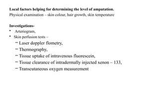 Local factors helping for determining the level of amputation.
Physical examination – skin colour, hair growth, skin temperature
Investigations-
• Arteriogram,
• Skin perfusion tests –
– Laser doppler flometry,
– Thermography,
– Tissue uptake of intravenous fluorescein,
– Tissue clearance of intradermally injected xenon – 133,
– Transcutaneous oxygen measurement
 