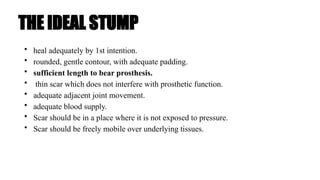 THE IDEAL STUMP
• heal adequately by 1st intention.
• rounded, gentle contour, with adequate padding.
• sufficient length to bear prosthesis.
• thin scar which does not interfere with prosthetic function.
• adequate adjacent joint movement.
• adequate blood supply.
• Scar should be in a place where it is not exposed to pressure.
• Scar should be freely mobile over underlying tissues.
 