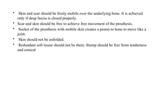 • Skin and scar should be freely mobile over the underlying bone. It is achieved
only if deep fascia is closed properly.
• Scar and skin should be free to achieve free movement of the prosthesis.
• Socket of the prosthesis with mobile skin creates a piston to bone to move like a
joint.
• Skin should not be unfolded.
• Redundant soft tissue should not be there. Stump should be free from tenderness
and conical
 