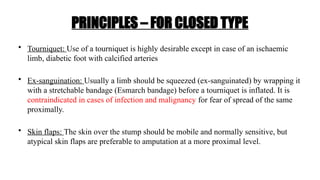 PRINCIPLES – FOR CLOSED TYPE
• Tourniquet: Use of a tourniquet is highly desirable except in case of an ischaemic
limb, diabetic foot with calcified arteries
• Ex-sanguination: Usually a limb should be squeezed (ex-sanguinated) by wrapping it
with a stretchable bandage (Esmarch bandage) before a tourniquet is inflated. It is
contraindicated in cases of infection and malignancy for fear of spread of the same
proximally.
• Skin flaps: The skin over the stump should be mobile and normally sensitive, but
atypical skin flaps are preferable to amputation at a more proximal level.
 