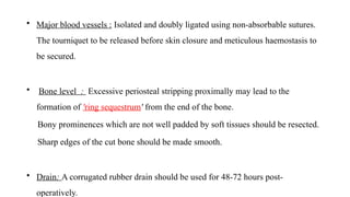• Major blood vessels : Isolated and doubly ligated using non-absorbable sutures.
The tourniquet to be released before skin closure and meticulous haemostasis to
be secured.
• Bone level : Excessive periosteal stripping proximally may lead to the
formation of 'ring sequestrum' from the end of the bone.
Bony prominences which are not well padded by soft tissues should be resected.
Sharp edges of the cut bone should be made smooth.
• Drain: A corrugated rubber drain should be used for 48-72 hours post-
operatively.
 