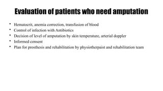 Evaluation of patients who need amputation
• Hematocrit, anemia correction, transfusion of blood
• Control of infection with Antibiotics
• Decision of level of amputation by skin temperature, arterial doppler
• Informed consent
• Plan for prosthesis and rehabilitation by physiotherpaist and rehabilitation team
 