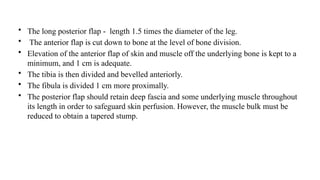 • The long posterior flap - length 1.5 times the diameter of the leg.
• The anterior flap is cut down to bone at the level of bone division.
• Elevation of the anterior flap of skin and muscle off the underlying bone is kept to a
minimum, and 1 cm is adequate.
• The tibia is then divided and bevelled anteriorly.
• The fibula is divided 1 cm more proximally.
• The posterior flap should retain deep fascia and some underlying muscle throughout
its length in order to safeguard skin perfusion. However, the muscle bulk must be
reduced to obtain a tapered stump.
 