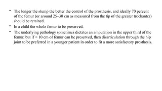 • The longer the stump the better the control of the prosthesis, and ideally 70 percent
of the femur (or around 25–30 cm as measured from the tip of the greater trochanter)
should be retained.
• In a child the whole femur to be preserved.
• The underlying pathology sometimes dictates an amputation in the upper third of the
femur, but if < 10 cm of femur can be preserved, then disarticulation through the hip
joint to be preferred in a younger patient in order to fit a more satisfactory prosthesis.
 