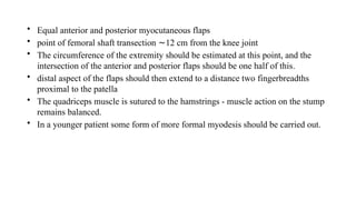 • Equal anterior and posterior myocutaneous flaps
• point of femoral shaft transection 12 cm from the knee joint
∼
• The circumference of the extremity should be estimated at this point, and the
intersection of the anterior and posterior flaps should be one half of this.
• distal aspect of the flaps should then extend to a distance two fingerbreadths
proximal to the patella
• The quadriceps muscle is sutured to the hamstrings - muscle action on the stump
remains balanced.
• In a younger patient some form of more formal myodesis should be carried out.
 
