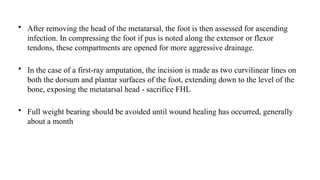 • After removing the head of the metatarsal, the foot is then assessed for ascending
infection. In compressing the foot if pus is noted along the extensor or flexor
tendons, these compartments are opened for more aggressive drainage.
• In the case of a first-ray amputation, the incision is made as two curvilinear lines on
both the dorsum and plantar surfaces of the foot, extending down to the level of the
bone, exposing the metatarsal head - sacrifice FHL
• Full weight bearing should be avoided until wound healing has occurred, generally
about a month
 