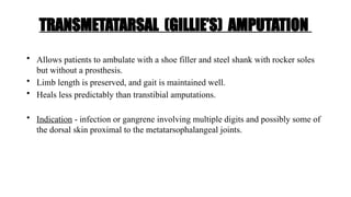 TRANSMETATARSAL (GILLIE’S) AMPUTATION
• Allows patients to ambulate with a shoe filler and steel shank with rocker soles
but without a prosthesis.
• Limb length is preserved, and gait is maintained well.
• Heals less predictably than transtibial amputations.
• Indication - infection or gangrene involving multiple digits and possibly some of
the dorsal skin proximal to the metatarsophalangeal joints.
 