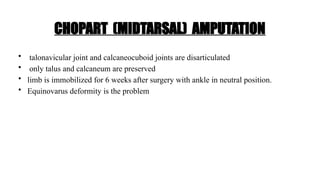 CHOPART (MIDTARSAL) AMPUTATION
• talonavicular joint and calcaneocuboid joints are disarticulated
• only talus and calcaneum are preserved
• limb is immobilized for 6 weeks after surgery with ankle in neutral position.
• Equinovarus deformity is the problem
 