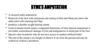 SYME’S AMPUTATION
• A classical ankle amputation.
• Removal of the foot with calcaneum and cutting of tibia and fibula just above the
ankle joint with retaining heel flap
• produces a durable weight-bearing stump.
• Used in trauma (crush injury), congenital deformities of foot wherein amputation is
inevitable, nonischaemic damage of foot and malignancies in distal part of the foot.
• Special value to patients who do not have access to modern artificial limbs.
• The end of the stump is at a height of about 6–8 cm from the ground and may be
walked on without a prosthesis
 