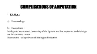 COMPLICATIONS OF AMPUTATION
• EARLY :
a) Haemorrhage.
b) Haematoma :
Inadequate haemostasis, loosening of the ligature and inadequate wound drainage
are the common causes.
Haematoma - delayed wound healing and infection
 