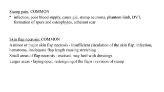 Stump pain: COMMON
• infection, poor blood supply, causalgia, stump neuroma, phantom limb, DVT,
formation of spurs and osteophytes, adherant scar
Skin flap necrosis: COMMON
A minor or major skin flap necrosis - insufficient circulation of the skin flap, infection,
hematoma, inadequate flap length causing stretching
Small areas of flap necrosis - excised, may heel with dressings
Larger areas - laying open, redesigningof the flaps / revision of stump
 