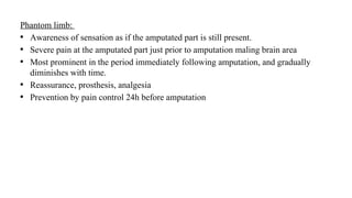 Phantom limb:
• Awareness of sensation as if the amputated part is still present.
• Severe pain at the amputated part just prior to amputation maling brain area
• Most prominent in the period immediately following amputation, and gradually
diminishes with time.
• Reassurance, prosthesis, analgesia
• Prevention by pain control 24h before amputation
 