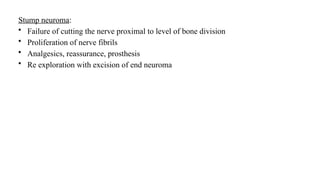 Stump neuroma:
• Failure of cutting the nerve proximal to level of bone division
• Proliferation of nerve fibrils
• Analgesics, reassurance, prosthesis
• Re exploration with excision of end neuroma
 