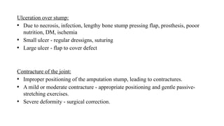 Ulceration over stump:
• Due to necrosis, infection, lengthy bone stump pressing flap, prosthesis, pooor
nutrition, DM, ischemia
• Small ulcer - regular dressigns, suturing
• Large ulcer - flap to cover defect
Contracture of the joint:
• Improper positioning of the amputation stump, leading to contractures.
• A mild or moderate contracture - appropriate positioning and gentle passive-
stretching exercises.
• Severe deformity - surgical correction.
 