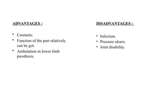 ADVANTAGES :
• Cosmetic.
• Function of the part relatively
can be got.
• Ambulation in lower limb
prosthesis.
DISADVANTAGES :
• Infection.
• Pressure ulcers.
• Joint disability.
 