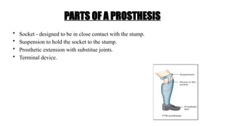 PARTS OF A PROSTHESIS
• Socket - designed to be in close contact with the stump.
• Suspension to hold the socket to the stump.
• Prosthetic extension with substitue joints.
• Terminal device.
 