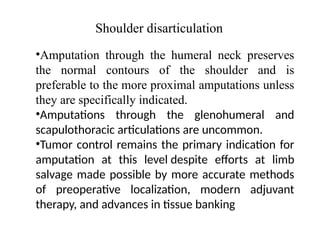 Shoulder disarticulation
•Amputation through the humeral neck preserves
the normal contours of the shoulder and is
preferable to the more proximal amputations unless
they are specifically indicated.
•Amputations through the glenohumeral and
scapulothoracic articulations are uncommon.
•Tumor control remains the primary indication for
amputation at this level despite efforts at limb
salvage made possible by more accurate methods
of preoperative localization, modern adjuvant
therapy, and advances in tissue banking
 