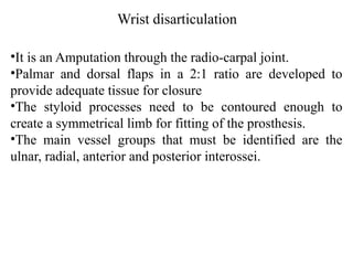 Wrist disarticulation
•It is an Amputation through the radio-carpal joint.
•Palmar and dorsal flaps in a 2:1 ratio are developed to
provide adequate tissue for closure
•The styloid processes need to be contoured enough to
create a symmetrical limb for fitting of the prosthesis.
•The main vessel groups that must be identified are the
ulnar, radial, anterior and posterior interossei.
 