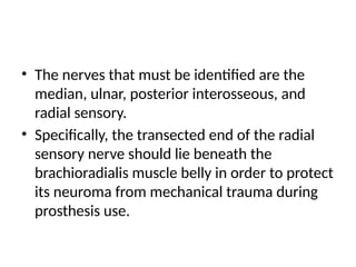 • The nerves that must be identified are the
median, ulnar, posterior interosseous, and
radial sensory.
• Specifically, the transected end of the radial
sensory nerve should lie beneath the
brachioradialis muscle belly in order to protect
its neuroma from mechanical trauma during
prosthesis use.
 