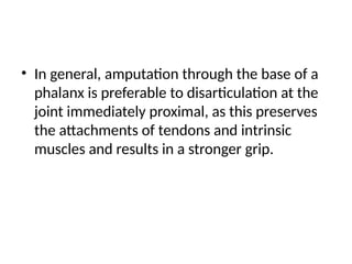 • In general, amputation through the base of a
phalanx is preferable to disarticulation at the
joint immediately proximal, as this preserves
the attachments of tendons and intrinsic
muscles and results in a stronger grip.
 