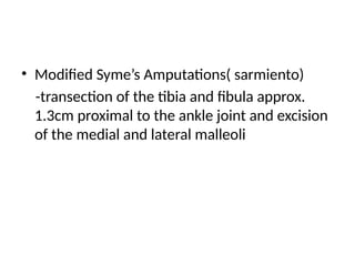 • Modified Syme’s Amputations( sarmiento)
-transection of the tibia and fibula approx.
1.3cm proximal to the ankle joint and excision
of the medial and lateral malleoli
 