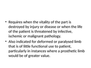 • Requires when the vitality of the part is
destroyed by injury or disease or when the life
of the patient is threatened by infective,
ischemic or malignant pathology.
• Also indicated for deformed or paralysed limb
that is of little functional use to patient,
particularly in instances where a prosthetic limb
would be of greater value.
 