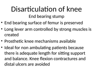 Disarticulation of knee
End bearing stump
• End bearing surface of femur is preserved
• Long lever arm controlled by strong muscles is
created
• Prosthetic knee mechanisms available
• Ideal for non ambulating patients because
there is adequate length for sitting support
and balance. Knee flexion contractures and
distal ulcers are avoided
 