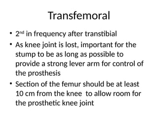 Transfemoral
• 2nd
in frequency after transtibial
• As knee joint is lost, important for the
stump to be as long as possible to
provide a strong lever arm for control of
the prosthesis
• Section of the femur should be at least
10 cm from the knee to allow room for
the prosthetic knee joint
 