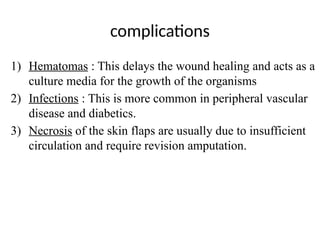 complications
1) Hematomas : This delays the wound healing and acts as a
culture media for the growth of the organisms
2) Infections : This is more common in peripheral vascular
disease and diabetics.
3) Necrosis of the skin flaps are usually due to insufficient
circulation and require revision amputation.
 