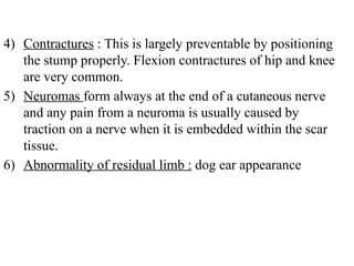 4) Contractures : This is largely preventable by positioning
the stump properly. Flexion contractures of hip and knee
are very common.
5) Neuromas form always at the end of a cutaneous nerve
and any pain from a neuroma is usually caused by
traction on a nerve when it is embedded within the scar
tissue.
6) Abnormality of residual limb : dog ear appearance
 