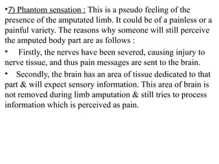 •7) Phantom sensation : This is a pseudo feeling of the
presence of the amputated limb. It could be of a painless or a
painful variety. The reasons why someone will still perceive
the amputed body part are as follows :
• Firstly, the nerves have been severed, causing injury to
nerve tissue, and thus pain messages are sent to the brain.
• Secondly, the brain has an area of tissue dedicated to that
part & will expect sensory information. This area of brain is
not removed during limb amputation & still tries to process
information which is perceived as pain.
 