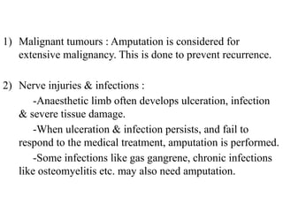 1) Malignant tumours : Amputation is considered for
extensive malignancy. This is done to prevent recurrence.
2) Nerve injuries & infections :
-Anaesthetic limb often develops ulceration, infection
& severe tissue damage.
-When ulceration & infection persists, and fail to
respond to the medical treatment, amputation is performed.
-Some infections like gas gangrene, chronic infections
like osteomyelitis etc. may also need amputation.
 