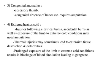• 3) Congenital anomalies :
-accessory thumb,
-congenital absence of bones etc. requires amputation.
• 4) Extreme heat or cold :
-Injuries following electrical burns, accidental burns as
well as exposure of the limb to extreme cold conditions may
need amputation.
-Thermal injuries may sometimes lead to extensive tissue
destruction & deformities.
-Prolonged exposure of the limb to extreme cold conditions
results in blockage of blood circulation leading to gangrene.
 
