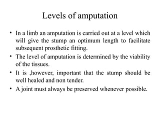 Levels of amputation
• In a limb an amputation is carried out at a level which
will give the stump an optimum length to facilitate
subsequent prosthetic fitting.
• The level of amputation is determined by the viability
of the tissues.
• It is ,however, important that the stump should be
well healed and non tender.
• A joint must always be preserved whenever possible.
 