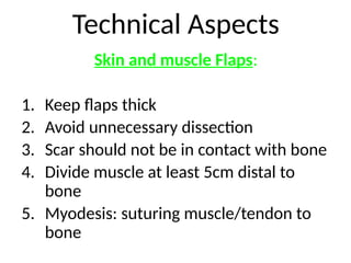 Technical Aspects
Skin and muscle Flaps:
1. Keep flaps thick
2. Avoid unnecessary dissection
3. Scar should not be in contact with bone
4. Divide muscle at least 5cm distal to
bone
5. Myodesis: suturing muscle/tendon to
bone
 
