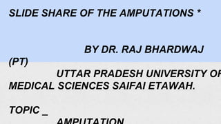 SLIDE SHARE OF THE AMPUTATIONS *
BY DR. RAJ BHARDWAJ
(PT)
UTTAR PRADESH UNIVERSITY OF
MEDICAL SCIENCES SAIFAI ETAWAH.
TOPIC _
 
