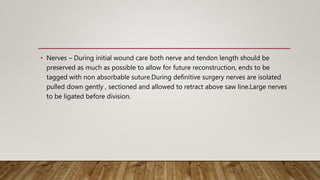 • Nerves – During initial wound care both nerve and tendon length should be
preserved as much as possible to allow for future reconstruction, ends to be
tagged with non absorbable suture.During definitive surgery nerves are isolated
pulled down gently , sectioned and allowed to retract above saw line.Large nerves
to be ligated before division.
 