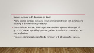 • Sutures removed in 14 days,drain on day 2.
• Poorly applied bandage can cause circumferential constriction with distal edema
resulting in a dumbbell-shaped stump.
• Elastic shrinkers are used these days for stump shrinkage with advantages of
good skin tolerance,providing pressure gradient from distal to proximal end and
easy application.
• The conventional prosthesis is fitted a minimum of 8-12 weeks after surgery.
 