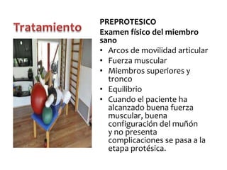 PREPROTESICO
Examen físico del miembro
sano
• Arcos de movilidad articular
• Fuerza muscular
• Miembros superiores y
tronco
• Equilibrio
• Cuando el paciente ha
alcanzado buena fuerza
muscular, buena
configuración del muñón
y no presenta
complicaciones se pasa a la
etapa protésica.

 