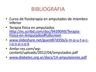 BIBLIOGRAFIA
• Curso de fisioterapia en amputados de miembro
inferior
• Terapia física en amputados
http://es.scribd.com/doc/9439049/TerapiaFisica-en-Amputados#fullscreen
• www.slideshare.net/guest87d35b/a-m-p-u-t-a-ci-o-n-e-s-o-k
• Amlar-res.com/wpcontent/uploads/2012/04/amputados.pdf
• www.diabetes.org.ar/docs/14-amputaiones.pdf

 