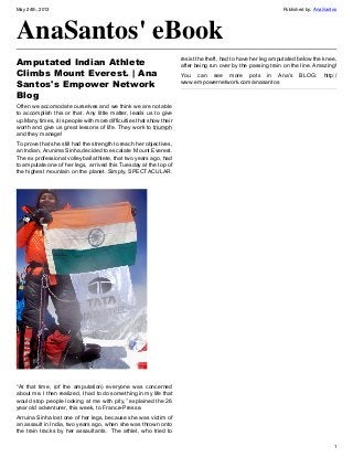 May 24th, 2013 Published by: AnaSantos
1
AnaSantos' eBook
Amputated Indian Athlete
Climbs Mount Everest. | Ana
Santos's Empower Network
Blog
Often we accomodate ourselves and we think we are not able
to accomplish this or that. Any little matter, leads us to give
up.Many times, it is people with more difficulties that show their
worth and give us great lessons of life. They work to triumph
and they manage!
To prove that she still had the strength to reach her objectives,
an Indian, Arunima Sinha,decided to escalate  Mount Everest.
The ex professional volleyball athlete, that two years ago, had
to amputate one of her legs,  arrived this Tuesday at the top of
the highest mountain on the planet. Simply, SPECTACULAR.
“At that time, (of the amputation) everyone was concerned
about me. I then realized, I had to do something in my life that
would stop people looking at me with pity,” explained the 26
year old adventurer, this week, to France-Presse.
Arruina Sinha lost one of her legs, because she was victim of
an assault in India, two years ago, when she was thrown onto
the train tracks by her assaultants.  The athlet, who tried to
resist the theft, had to have her leg amputated below the knee,
after being run over by the passing train on the line. Amazing!
You can see more pots in Ana's BLOG: http:/
www.empowernetwork.com/anasantos
 