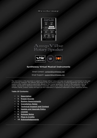 Syntheway Virtual Musical Instruments
Email Contact: contact@syntheway.net
Email Support: support@syntheway.net
The information in this document is subject to change without notice and does not represent a commitment on the part
of Syntheway Software. The software described by this document is subject to a License Agreement and may not be
copied to other media except as specifically allowed in the License Agreement. No part of this publication may be
copied, reproduced or otherwise transmitted or recorded, without prior written permission by Syntheway. Other
company names, product names and logos are the trademarks or registered trademarks of their respective owners.
Table Of Contents:
 1. Description
 2. Preset Sounds
 3. System Requirements
 4. Installation Notes
 5. Technical Support and Contact
 6. Update and Upgrade Policy
 7. License
 8. Release Notes
 9. Plug-in Credits
 10. Acknowledgements
 