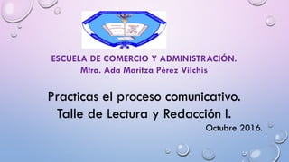 ESCUELA DE COMERCIO Y ADMINISTRACIÓN.
Mtra. Ada Maritza Pérez Vilchis
Practicas el proceso comunicativo.
Talle de Lectura y Redacción I.
Octubre 2016.
 