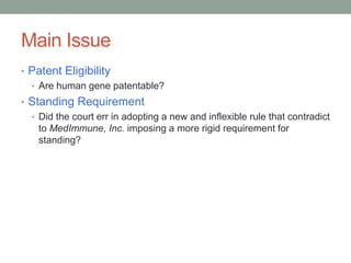 Main Issue
• Patent Eligibility
  • Are human gene patentable?
• Standing Requirement
  • Did the court err in adopting a new and inflexible rule that contradict
    to MedImmune, Inc. imposing a more rigid requirement for
    standing?
 