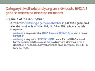 Category3: Methods analyzing an individual‟s BRCA 1
gene to determine inherited mutations
• Claim 1 of the 999‟ patent
  • A method for detecting a germline alteration in a BRCA1 gene, said
    alterations set forth in Table 12A, 14, 18 or 19 in a human which
    comprises
    • analyzing a sequence of a BRCA 1 gene or BRCA1 RNA from a human
      sample or
    • analyzing a sequence of BRCA1 cDNA made from mRNA from said
      human sample with the proviso that said germline alteration is not a
      deletion of 4 nucleotides corresponding to base numbers 4184-4187 of
      SEQ ID. NO:1.
 