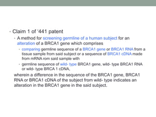 • Claim 1 of „441 patent
  • A method for screening germline of a human subject for an
    alteration of a BRCA1 gene which comprises
    • comparing germline sequence of a BRCA1 gene or BRCA1 RNA from a
      tissue sample from said subject or a sequence of BRCA1 cDNA made
      from mRNA rom said sample with
    • germline sequence of wild- type BRCA1 gene, wild- type BRCA1 RNA
      or wild- type BRCA 1 cDNA,
  wherein a difference in the sequence of the BRCA1 gene, BRCA1
  RNA or BRCA1 cDNA of the subject from wild- type indicates an
  alteration in the BRCA1 gene in the said subject.
 